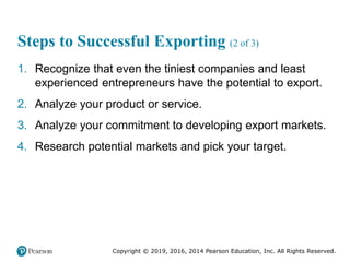Copyright © 2019, 2016, 2014 Pearson Education, Inc. All Rights Reserved.
Steps to Successful Exporting (2 of 3)
1. Recognize that even the tiniest companies and least
experienced entrepreneurs have the potential to export.
2. Analyze your product or service.
3. Analyze your commitment to developing export markets.
4. Research potential markets and pick your target.
 