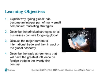Copyright © 2019, 2016, 2014 Pearson Education, Inc. All Rights Reserved.
Learning Objectives
1. Explain why “going global” has
become an integral part of many small
companies’ marketing strategies.
2. Describe the principal strategies small
businesses can use for going global.
3. Discuss the major barriers to
international trade and their impact on
the global economy.
4. Describe the trade agreements that
will have the greatest influence on
foreign trade in the twenty-first
century.
 