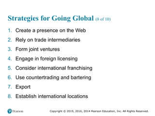 Copyright © 2019, 2016, 2014 Pearson Education, Inc. All Rights Reserved.
Strategies for Going Global (8 of 10)
1. Create a presence on the Web
2. Rely on trade intermediaries
3. Form joint ventures
4. Engage in foreign licensing
5. Consider international franchising
6. Use countertrading and bartering
7. Export
8. Establish international locations
 