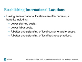 Copyright © 2019, 2016, 2014 Pearson Education, Inc. All Rights Reserved.
Establishing International Locations
• Having an international location can offer numerous
benefits including:
– Lower start-up costs.
– Lower labor costs.
– A better understanding of local customer preferences.
– A better understanding of local business practices.
 