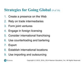 Copyright © 2019, 2016, 2014 Pearson Education, Inc. All Rights Reserved.
Strategies for Going Global (9 of 10)
1. Create a presence on the Web
2. Rely on trade intermediaries
3. Form joint ventures
4. Engage in foreign licensing
5. Consider international franchising
6. Use countertrading and bartering
7. Export
8. Establish international locations
9. Use importing and outsourcing
 