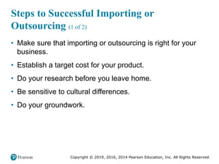 Copyright © 2019, 2016, 2014 Pearson Education, Inc. All Rights Reserved.
Steps to Successful Importing or
Outsourcing (1 of 2)
• Make sure that importing or outsourcing is right for your
business.
• Establish a target cost for your product.
• Do your research before you leave home.
• Be sensitive to cultural differences.
• Do your groundwork.
 