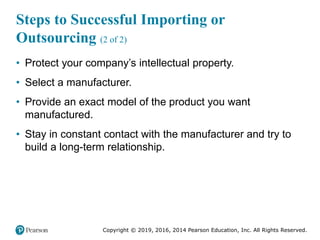 Copyright © 2019, 2016, 2014 Pearson Education, Inc. All Rights Reserved.
Steps to Successful Importing or
Outsourcing (2 of 2)
• Protect your company’s intellectual property.
• Select a manufacturer.
• Provide an exact model of the product you want
manufactured.
• Stay in constant contact with the manufacturer and try to
build a long-term relationship.
 