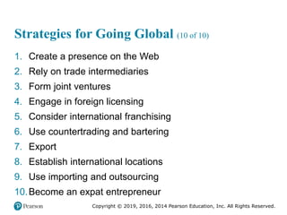 Copyright © 2019, 2016, 2014 Pearson Education, Inc. All Rights Reserved.
Strategies for Going Global (10 of 10)
1. Create a presence on the Web
2. Rely on trade intermediaries
3. Form joint ventures
4. Engage in foreign licensing
5. Consider international franchising
6. Use countertrading and bartering
7. Export
8. Establish international locations
9. Use importing and outsourcing
10.Become an expat entrepreneur
 