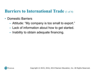 Copyright © 2019, 2016, 2014 Pearson Education, Inc. All Rights Reserved.
Barriers to International Trade (1 of 4)
• Domestic Barriers
– Attitude: “My company is too small to export.”
– Lack of information about how to get started.
– Inability to obtain adequate financing.
 