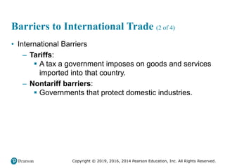 Copyright © 2019, 2016, 2014 Pearson Education, Inc. All Rights Reserved.
Barriers to International Trade (2 of 4)
• International Barriers
– Tariffs:
 A tax a government imposes on goods and services
imported into that country.
– Nontariff barriers:
 Governments that protect domestic industries.
 