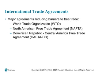 Copyright © 2019, 2016, 2014 Pearson Education, Inc. All Rights Reserved.
International Trade Agreements
• Major agreements reducing barriers to free trade:
– World Trade Organization (WTO)
– North American Free Trade Agreement (NAFTA)
– Dominican Republic - Central America Free Trade
Agreement (CAFTA-DR)
 