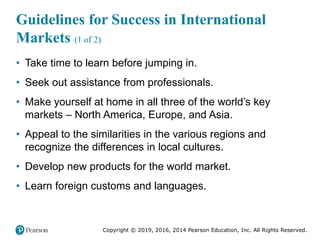 Copyright © 2019, 2016, 2014 Pearson Education, Inc. All Rights Reserved.
Guidelines for Success in International
Markets (1 of 2)
• Take time to learn before jumping in.
• Seek out assistance from professionals.
• Make yourself at home in all three of the world’s key
markets – North America, Europe, and Asia.
• Appeal to the similarities in the various regions and
recognize the differences in local cultures.
• Develop new products for the world market.
• Learn foreign customs and languages.
 