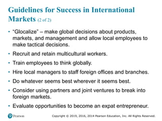 Copyright © 2019, 2016, 2014 Pearson Education, Inc. All Rights Reserved.
Guidelines for Success in International
Markets (2 of 2)
• “Glocalize” – make global decisions about products,
markets, and management and allow local employees to
make tactical decisions.
• Recruit and retain multicultural workers.
• Train employees to think globally.
• Hire local managers to staff foreign offices and branches.
• Do whatever seems best wherever it seems best.
• Consider using partners and joint ventures to break into
foreign markets.
• Evaluate opportunities to become an expat entrepreneur.
 