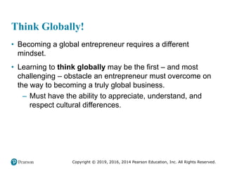 Copyright © 2019, 2016, 2014 Pearson Education, Inc. All Rights Reserved.
Think Globally!
• Becoming a global entrepreneur requires a different
mindset.
• Learning to think globally may be the first – and most
challenging – obstacle an entrepreneur must overcome on
the way to becoming a truly global business.
– Must have the ability to appreciate, understand, and
respect cultural differences.
 