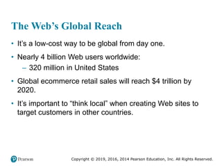 Copyright © 2019, 2016, 2014 Pearson Education, Inc. All Rights Reserved.
The Web’s Global Reach
• It’s a low-cost way to be global from day one.
• Nearly 4 billion Web users worldwide:
– 320 million in United States
• Global ecommerce retail sales will reach $4 trillion by
2020.
• It’s important to “think local” when creating Web sites to
target customers in other countries.
 