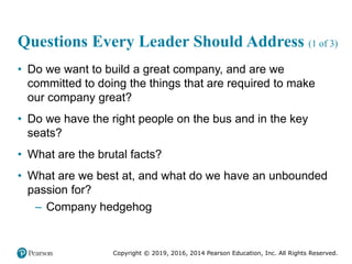 Copyright © 2019, 2016, 2014 Pearson Education, Inc. All Rights Reserved.
Questions Every Leader Should Address (1 of 3)
• Do we want to build a great company, and are we
committed to doing the things that are required to make
our company great?
• Do we have the right people on the bus and in the key
seats?
• What are the brutal facts?
• What are we best at, and what do we have an unbounded
passion for?
– Company hedgehog
 