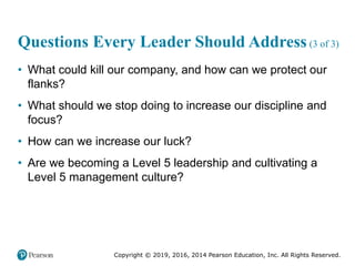 Copyright © 2019, 2016, 2014 Pearson Education, Inc. All Rights Reserved.
Questions Every Leader Should Address (3 of 3)
• What could kill our company, and how can we protect our
flanks?
• What should we stop doing to increase our discipline and
focus?
• How can we increase our luck?
• Are we becoming a Level 5 leadership and cultivating a
Level 5 management culture?
 