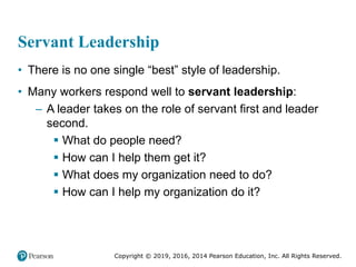 Copyright © 2019, 2016, 2014 Pearson Education, Inc. All Rights Reserved.
Servant Leadership
• There is no one single “best” style of leadership.
• Many workers respond well to servant leadership:
– A leader takes on the role of servant first and leader
second.
 What do people need?
 How can I help them get it?
 What does my organization need to do?
 How can I help my organization do it?
 