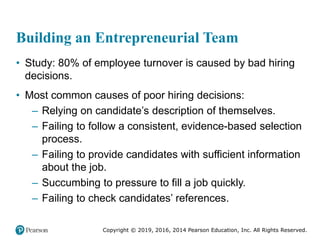 Copyright © 2019, 2016, 2014 Pearson Education, Inc. All Rights Reserved.
Building an Entrepreneurial Team
• Study: 80% of employee turnover is caused by bad hiring
decisions.
• Most common causes of poor hiring decisions:
– Relying on candidate’s description of themselves.
– Failing to follow a consistent, evidence-based selection
process.
– Failing to provide candidates with sufficient information
about the job.
– Succumbing to pressure to fill a job quickly.
– Failing to check candidates’ references.
 