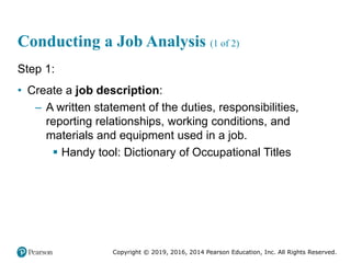 Copyright © 2019, 2016, 2014 Pearson Education, Inc. All Rights Reserved.
Conducting a Job Analysis (1 of 2)
Step 1:
• Create a job description:
– A written statement of the duties, responsibilities,
reporting relationships, working conditions, and
materials and equipment used in a job.
 Handy tool: Dictionary of Occupational Titles
 