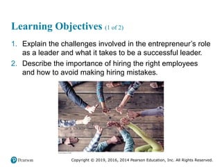 Copyright © 2019, 2016, 2014 Pearson Education, Inc. All Rights Reserved.
Learning Objectives (1 of 2)
1. Explain the challenges involved in the entrepreneur’s role
as a leader and what it takes to be a successful leader.
2. Describe the importance of hiring the right employees
and how to avoid making hiring mistakes.
 