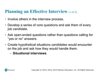 Copyright © 2019, 2016, 2014 Pearson Education, Inc. All Rights Reserved.
Planning an Effective Interview (1 of 2)
• Involve others in the interview process.
• Develop a series of core questions and ask them of every
job candidate.
• Ask open-ended questions rather than questions calling for
“yes or no” answers.
• Create hypothetical situations candidates would encounter
on the job and ask how they would handle them.
– Situational interviews
 