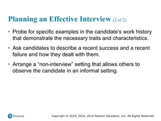 Copyright © 2019, 2016, 2014 Pearson Education, Inc. All Rights Reserved.
Planning an Effective Interview (2 of 2)
• Probe for specific examples in the candidate’s work history
that demonstrate the necessary traits and characteristics.
• Ask candidates to describe a recent success and a recent
failure and how they dealt with them.
• Arrange a “non-interview” setting that allows others to
observe the candidate in an informal setting.
 