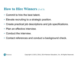 Copyright © 2019, 2016, 2014 Pearson Education, Inc. All Rights Reserved.
How to Hire Winners (3 of 3)
• Commit to hire the best talent.
• Elevate recruiting to a strategic position.
• Create practical job descriptions and job specifications.
• Plan an effective interview.
• Conduct the interview.
• Contact references and conduct a background check.
 