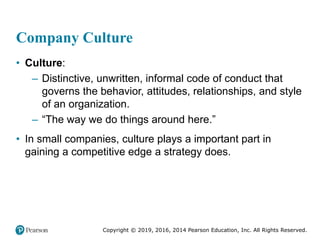 Copyright © 2019, 2016, 2014 Pearson Education, Inc. All Rights Reserved.
Company Culture
• Culture:
– Distinctive, unwritten, informal code of conduct that
governs the behavior, attitudes, relationships, and style
of an organization.
– “The way we do things around here.”
• In small companies, culture plays a important part in
gaining a competitive edge a strategy does.
 