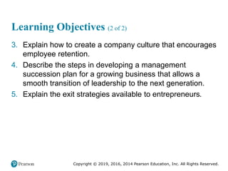 Copyright © 2019, 2016, 2014 Pearson Education, Inc. All Rights Reserved.
Learning Objectives (2 of 2)
3. Explain how to create a company culture that encourages
employee retention.
4. Describe the steps in developing a management
succession plan for a growing business that allows a
smooth transition of leadership to the next generation.
5. Explain the exit strategies available to entrepreneurs.
 
