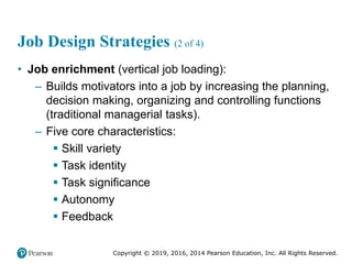 Copyright © 2019, 2016, 2014 Pearson Education, Inc. All Rights Reserved.
Job Design Strategies (2 of 4)
• Job enrichment (vertical job loading):
– Builds motivators into a job by increasing the planning,
decision making, organizing and controlling functions
(traditional managerial tasks).
– Five core characteristics:
 Skill variety
 Task identity
 Task significance
 Autonomy
 Feedback
 