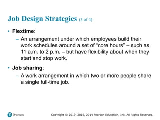 Copyright © 2019, 2016, 2014 Pearson Education, Inc. All Rights Reserved.
Job Design Strategies (3 of 4)
• Flextime:
– An arrangement under which employees build their
work schedules around a set of “core hours” – such as
11 a.m. to 2 p.m. – but have flexibility about when they
start and stop work.
• Job sharing:
– A work arrangement in which two or more people share
a single full-time job.
 