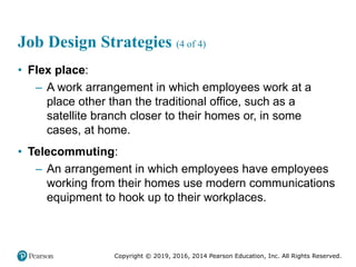 Copyright © 2019, 2016, 2014 Pearson Education, Inc. All Rights Reserved.
Job Design Strategies (4 of 4)
• Flex place:
– A work arrangement in which employees work at a
place other than the traditional office, such as a
satellite branch closer to their homes or, in some
cases, at home.
• Telecommuting:
– An arrangement in which employees have employees
working from their homes use modern communications
equipment to hook up to their workplaces.
 