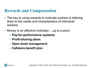 Copyright © 2019, 2016, 2014 Pearson Education, Inc. All Rights Reserved.
Rewards and Compensation
• The key to using rewards to motivate workers is tailoring
them to the needs and characteristics of individual
workers.
• Money is an effective motivator …up to a point.
– Pay-for-performance systems
– Profit-sharing plans
– Open book management
– Cafeteria benefit plan
 