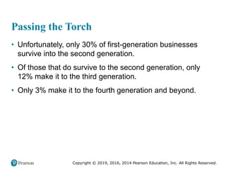 Copyright © 2019, 2016, 2014 Pearson Education, Inc. All Rights Reserved.
Passing the Torch
• Unfortunately, only 30% of first-generation businesses
survive into the second generation.
• Of those that do survive to the second generation, only
12% make it to the third generation.
• Only 3% make it to the fourth generation and beyond.
 