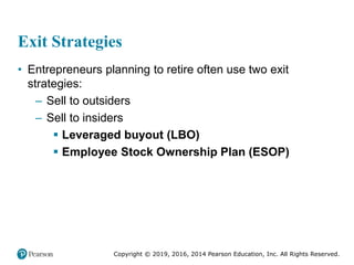 Copyright © 2019, 2016, 2014 Pearson Education, Inc. All Rights Reserved.
Exit Strategies
• Entrepreneurs planning to retire often use two exit
strategies:
– Sell to outsiders
– Sell to insiders
 Leveraged buyout (LBO)
 Employee Stock Ownership Plan (ESOP)
 