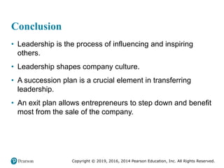 Copyright © 2019, 2016, 2014 Pearson Education, Inc. All Rights Reserved.
Conclusion
• Leadership is the process of influencing and inspiring
others.
• Leadership shapes company culture.
• A succession plan is a crucial element in transferring
leadership.
• An exit plan allows entrepreneurs to step down and benefit
most from the sale of the company.
 