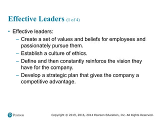 Copyright © 2019, 2016, 2014 Pearson Education, Inc. All Rights Reserved.
Effective Leaders (1 of 4)
• Effective leaders:
– Create a set of values and beliefs for employees and
passionately pursue them.
– Establish a culture of ethics.
– Define and then constantly reinforce the vision they
have for the company.
– Develop a strategic plan that gives the company a
competitive advantage.
 