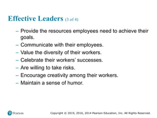 Copyright © 2019, 2016, 2014 Pearson Education, Inc. All Rights Reserved.
Effective Leaders (3 of 4)
– Provide the resources employees need to achieve their
goals.
– Communicate with their employees.
– Value the diversity of their workers.
– Celebrate their workers’ successes.
– Are willing to take risks.
– Encourage creativity among their workers.
– Maintain a sense of humor.
 
