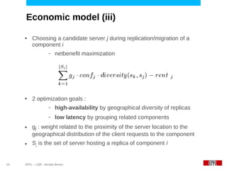 Economic model (iii)

     ●    Choosing a candidate server j during replication/migration of a
          component i
                      –   netbenefit maximization




     ●    2 optimization goals :
                      –   high-availability by geographical diversity of replicas
                      –   low latency by grouping related components
     ●    gj : weight related to the proximity of the server location to the
          geographical distribution of the client requests to the component
     ●    Si is the set of server hosting a replica of component i


19   EPFL – LSIR - Nicolas Bonvin
 