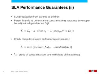 SLA Performance Guarantees (ii)

     ●    SLA propagation from parents to children
     ●    Parent j sends its performance constraints (e.g. response time upper
          bound) to its dependencies D(j) :




     ●    Child i computes its own performance constraints :




     ●         : group of constraints sent by the replicas of the parent g




21   EPFL – LSIR - Nicolas Bonvin
 