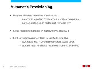 Automatic Provisioning

     ●    Usage of allocated resources is maximized :
                      –   autonomic migration / replication / suicide of components
                      –   not enough to ensure end-to-end response time


     ●    Cloud resources managed by framework via cloud API

     ●    Each individual component has to satisfy its own SLA
                      –   SLA easily met -> decrease resources (scale down)
                      –   SLA not met -> increase resources (scale up, scale out)




23   EPFL – LSIR - Nicolas Bonvin
 