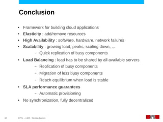 Conclusion

     ●    Framework for building cloud applications
     ●    Elasticity : add/remove resources
     ●    High Availability : software, hardware, network failures
     ●    Scalability : growing load, peaks, scaling down, ...
                      –   Quick replication of busy components
     ●    Load Balancing : load has to be shared by all available servers
                      –   Replication of busy components
                      –   Migration of less busy components
                      –   Reach equilibrium when load is stable
     ●    SLA performance guarantees
                      –   Automatic provisioning
     ●    No synchronization, fully decentralized



32   EPFL – LSIR - Nicolas Bonvin
 