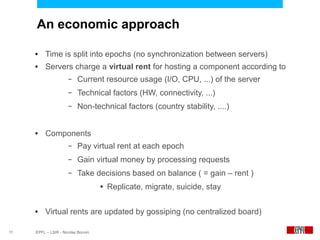 An economic approach

     ●    Time is split into epochs (no synchronization between servers)
     ●    Servers charge a virtual rent for hosting a component according to
                      –   Current resource usage (I/O, CPU, ...) of the server
                      –   Technical factors (HW, connectivity, ...)
                      –   Non-technical factors (country stability, ....)


     ●    Components
                      –   Pay virtual rent at each epoch
                      –   Gain virtual money by processing requests
                      –   Take decisions based on balance ( = gain – rent )
                                    ●   Replicate, migrate, suicide, stay

     ●    Virtual rents are updated by gossiping (no centralized board)

11   EPFL – LSIR - Nicolas Bonvin
 