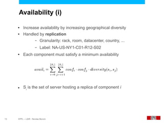 Availability (i)

     ●    Increase availability by increasing geographical diversity
     ●    Handled by replication
                      –   Granularity: rack, room, datacenter, country, ...
                      –   Label: NA-US-NY1-C01-R12-S02
     ●    Each component must satisfy a minimum availability




     ●    Si is the set of server hosting a replica of component i




13   EPFL – LSIR - Nicolas Bonvin
 
