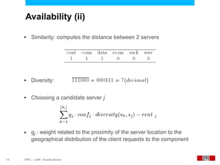 Availability (ii)

     ●    Similarity: computes the distance between 2 servers




     ●    Diversity:

     ●    Choosing a candidate server j




     ●    gj : weight related to the proximity of the server location to the
          geographical distribution of the client requests to the component


14   EPFL – LSIR - Nicolas Bonvin
 