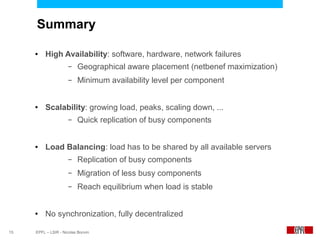 Summary

     ●    High Availability: software, hardware, network failures
                      –   Geographical aware placement (netbenef maximization)
                      –   Minimum availability level per component


     ●    Scalability: growing load, peaks, scaling down, ...
                      –   Quick replication of busy components


     ●    Load Balancing: load has to be shared by all available servers
                      –   Replication of busy components
                      –   Migration of less busy components
                      –   Reach equilibrium when load is stable


     ●    No synchronization, fully decentralized

15   EPFL – LSIR - Nicolas Bonvin
 