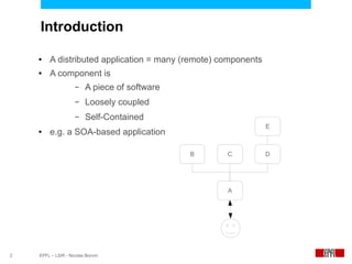 Introduction

    ●    A distributed application = many (remote) components
    ●    A component is
                     –   A piece of software
                     –   Loosely coupled
                     –   Self-Contained
                                                                E
    ●    e.g. a SOA-based application

                                               B    C           D




                                                    A




2   EPFL – LSIR - Nicolas Bonvin
 