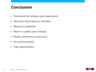 Conclusion

     ●    Framework for building cloud applications
     ●    Maximize cloud resource utilization
     ●    Maximize availability
     ●    React to sudden load changes
     ●    Elastic (add/remove resources)
     ●    No synchronization
     ●    Fully decentralized




23   EPFL – LSIR - Nicolas Bonvin
 