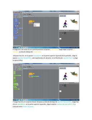 6-luego de a ver echo clic en control presiona la opcion al precionar luego elige la opcion por
siempre y colocalo debajo de al precionar .

-despues haz clic en la opcion movimiento en la parte superior izquierda de la pantalla , elige la
opcion apuntar hacia(niño) , sale espichando clic derecho en la flechita de apuntar hacia y elige
la opcio (niño).




7-luego haz clic en la opcion mover 10 pasos y colocalo de bajo de apuntar hacia (niño) , luego haz
clic en operadores en la parte superior izquierda , elige la opcion numero de azar ente 1-10 y
colocalo entre mover 10 pasos .
 