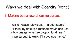 Ways we deal with Scarcity (cont.)
3. Making better use of our resources
– “While I watch television, I’ll grade papers”
– “I’ll take my date to a matinee movie and use
a buy one get one free coupon for dinner!”
– “If we carpool to work, it’ll save gas money”
 