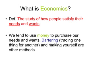 What is Economics?
• Def. The study of how people satisfy their
needs and wants.
• We tend to use money to purchase our
needs and wants. Bartering (trading one
thing for another) and making yourself are
other methods.
 