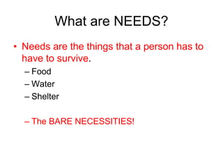 What are NEEDS?
• Needs are the things that a person has to
have to survive.
– Food
– Water
– Shelter
– The BARE NECESSITIES!
 