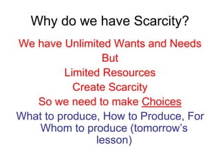 Why do we have Scarcity?
We have Unlimited Wants and Needs
But
Limited Resources
Create Scarcity
So we need to make Choices
What to produce, How to Produce, For
Whom to produce (tomorrow’s
lesson)
 
